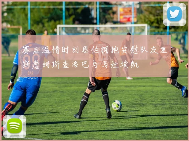 赛后温情时刻恩佐拥抱安慰队友里斯詹姆斯查洛巴与马杜埃凯
