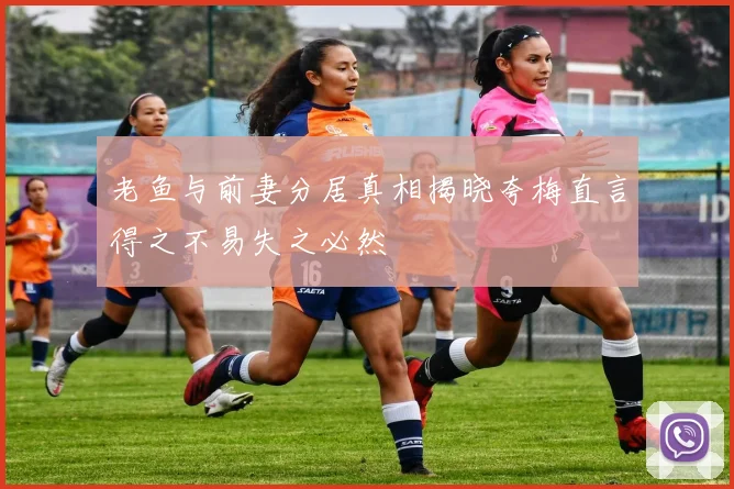 老鱼与前妻分居真相揭晓夸梅直言得之不易失之必然