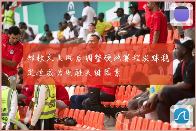 郑钦文美网后调整硬地赛程发球稳定性成为制胜关键因素